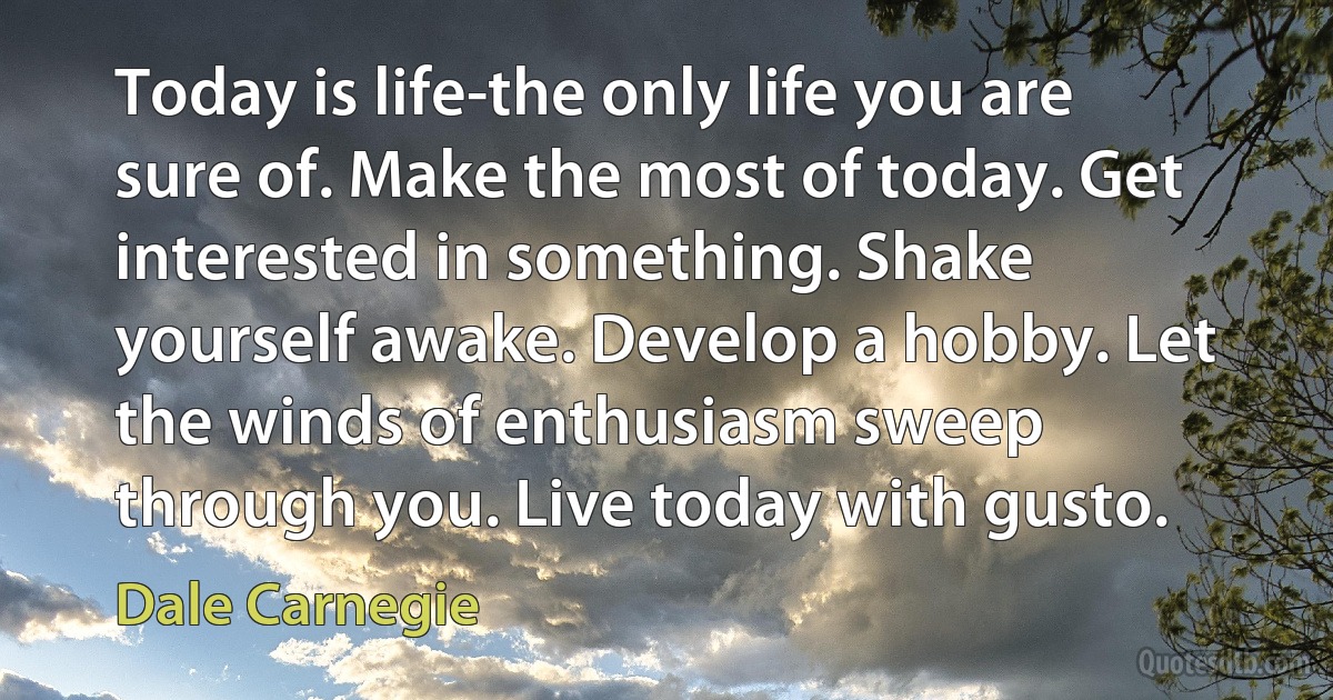 Today is life-the only life you are sure of. Make the most of today. Get interested in something. Shake yourself awake. Develop a hobby. Let the winds of enthusiasm sweep through you. Live today with gusto. (Dale Carnegie)