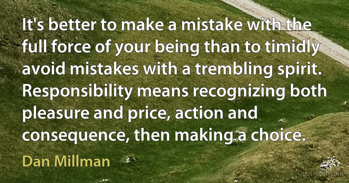 It's better to make a mistake with the full force of your being than to timidly avoid mistakes with a trembling spirit. Responsibility means recognizing both pleasure and price, action and consequence, then making a choice. (Dan Millman)