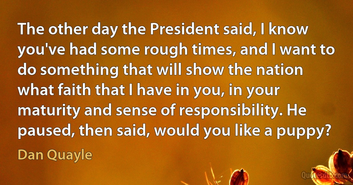 The other day the President said, I know you've had some rough times, and I want to do something that will show the nation what faith that I have in you, in your maturity and sense of responsibility. He paused, then said, would you like a puppy? (Dan Quayle)