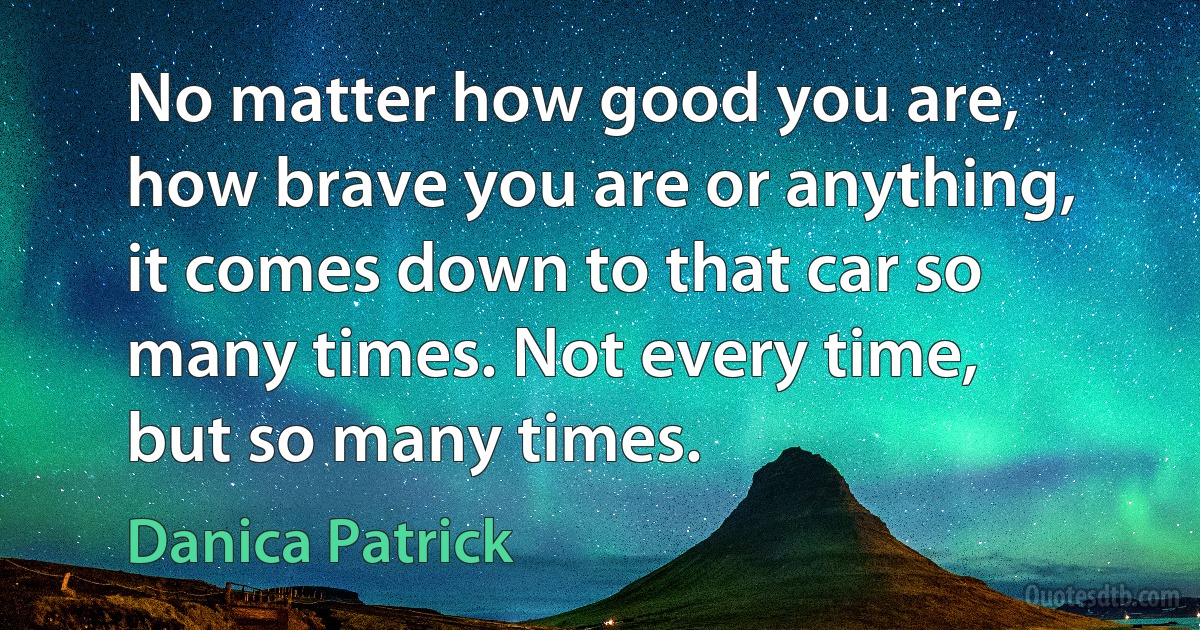 No matter how good you are, how brave you are or anything, it comes down to that car so many times. Not every time, but so many times. (Danica Patrick)