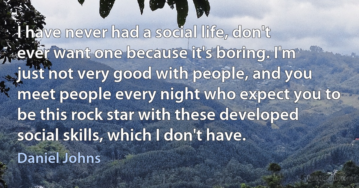 I have never had a social life, don't ever want one because it's boring. I'm just not very good with people, and you meet people every night who expect you to be this rock star with these developed social skills, which I don't have. (Daniel Johns)