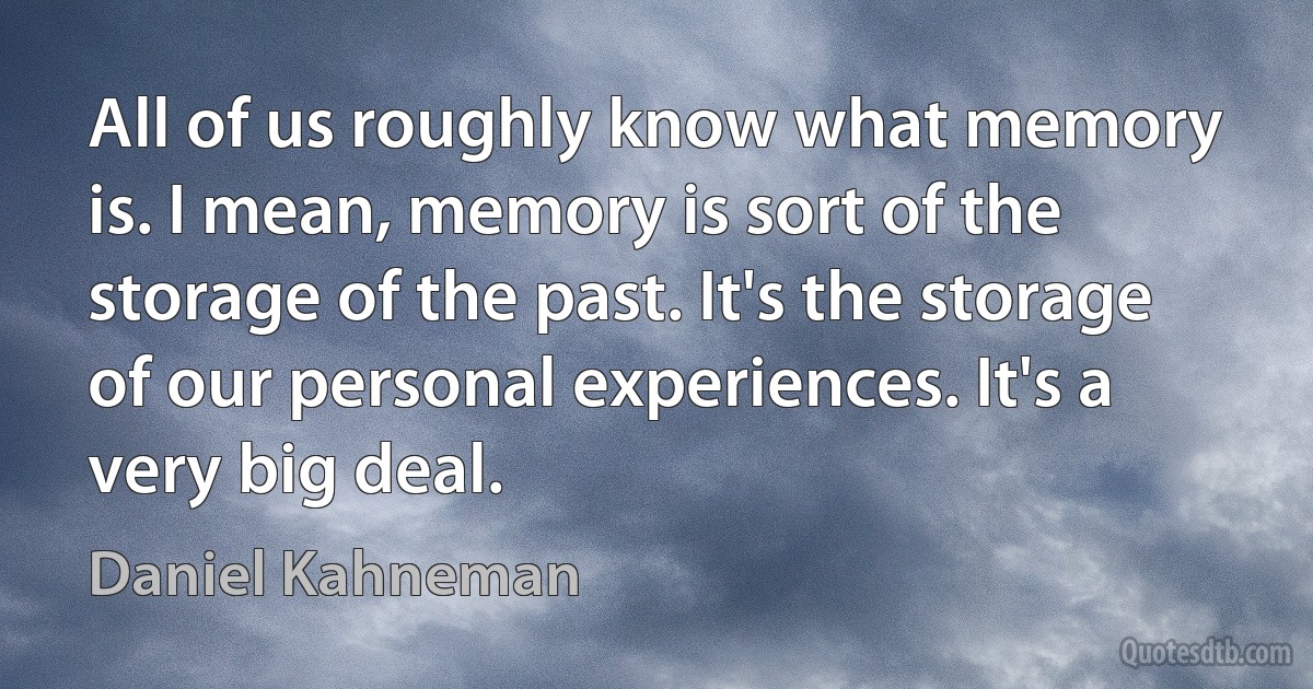 All of us roughly know what memory is. I mean, memory is sort of the storage of the past. It's the storage of our personal experiences. It's a very big deal. (Daniel Kahneman)