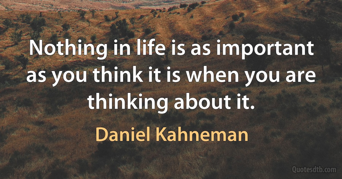 Nothing in life is as important as you think it is when you are thinking about it. (Daniel Kahneman)