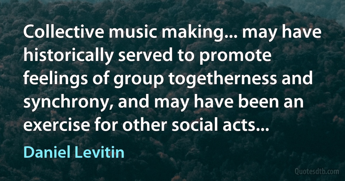 Collective music making... may have historically served to promote feelings of group togetherness and synchrony, and may have been an exercise for other social acts... (Daniel Levitin)