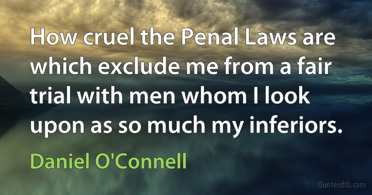 How cruel the Penal Laws are which exclude me from a fair trial with men whom I look upon as so much my inferiors. (Daniel O'Connell)