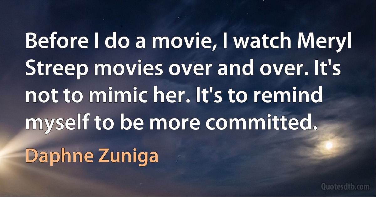 Before I do a movie, I watch Meryl Streep movies over and over. It's not to mimic her. It's to remind myself to be more committed. (Daphne Zuniga)