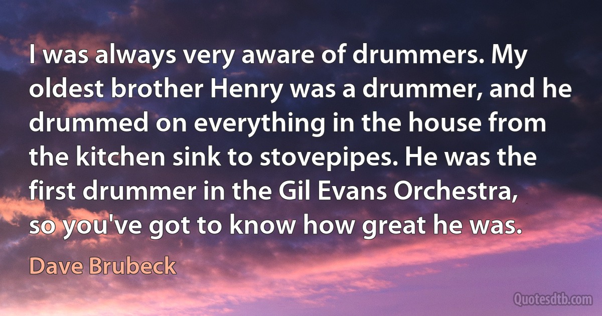 I was always very aware of drummers. My oldest brother Henry was a drummer, and he drummed on everything in the house from the kitchen sink to stovepipes. He was the first drummer in the Gil Evans Orchestra, so you've got to know how great he was. (Dave Brubeck)