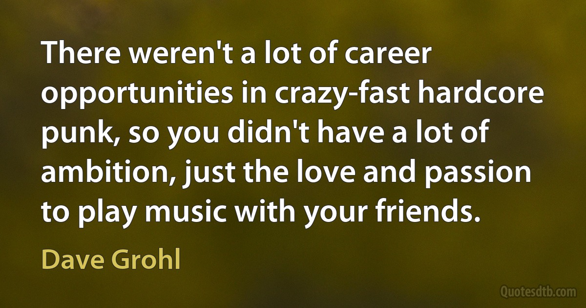 There weren't a lot of career opportunities in crazy-fast hardcore punk, so you didn't have a lot of ambition, just the love and passion to play music with your friends. (Dave Grohl)