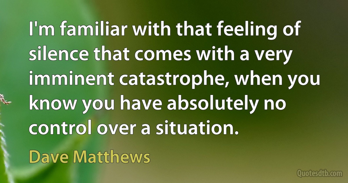 I'm familiar with that feeling of silence that comes with a very imminent catastrophe, when you know you have absolutely no control over a situation. (Dave Matthews)