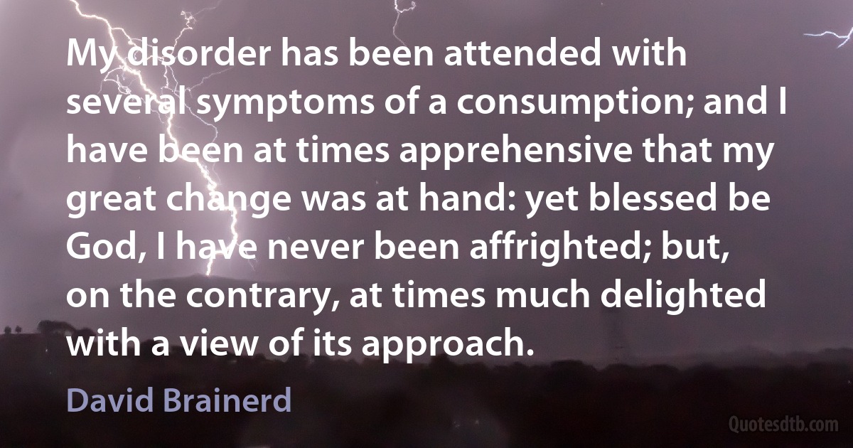 My disorder has been attended with several symptoms of a consumption; and I have been at times apprehensive that my great change was at hand: yet blessed be God, I have never been affrighted; but, on the contrary, at times much delighted with a view of its approach. (David Brainerd)