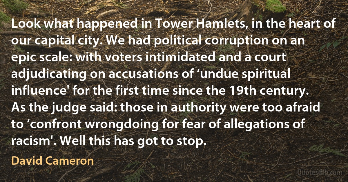 Look what happened in Tower Hamlets, in the heart of our capital city. We had political corruption on an epic scale: with voters intimidated and a court adjudicating on accusations of ‘undue spiritual influence' for the first time since the 19th century. As the judge said: those in authority were too afraid to ‘confront wrongdoing for fear of allegations of racism'. Well this has got to stop. (David Cameron)