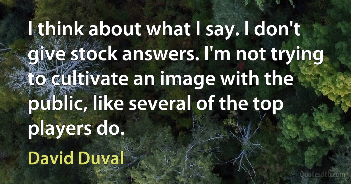 I think about what I say. I don't give stock answers. I'm not trying to cultivate an image with the public, like several of the top players do. (David Duval)