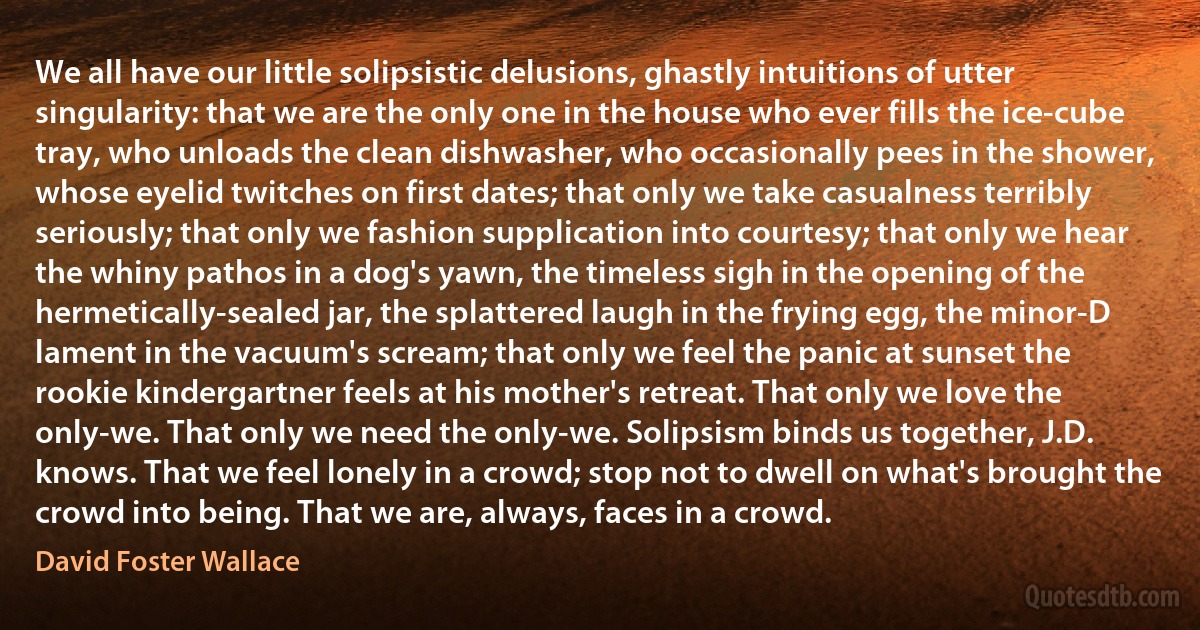 We all have our little solipsistic delusions, ghastly intuitions of utter singularity: that we are the only one in the house who ever fills the ice-cube tray, who unloads the clean dishwasher, who occasionally pees in the shower, whose eyelid twitches on first dates; that only we take casualness terribly seriously; that only we fashion supplication into courtesy; that only we hear the whiny pathos in a dog's yawn, the timeless sigh in the opening of the hermetically-sealed jar, the splattered laugh in the frying egg, the minor-D lament in the vacuum's scream; that only we feel the panic at sunset the rookie kindergartner feels at his mother's retreat. That only we love the only-we. That only we need the only-we. Solipsism binds us together, J.D. knows. That we feel lonely in a crowd; stop not to dwell on what's brought the crowd into being. That we are, always, faces in a crowd. (David Foster Wallace)