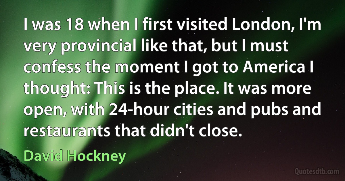 I was 18 when I first visited London, I'm very provincial like that, but I must confess the moment I got to America I thought: This is the place. It was more open, with 24-hour cities and pubs and restaurants that didn't close. (David Hockney)