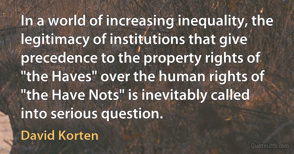 In a world of increasing inequality, the legitimacy of institutions that give precedence to the property rights of "the Haves" over the human rights of "the Have Nots" is inevitably called into serious question. (David Korten)