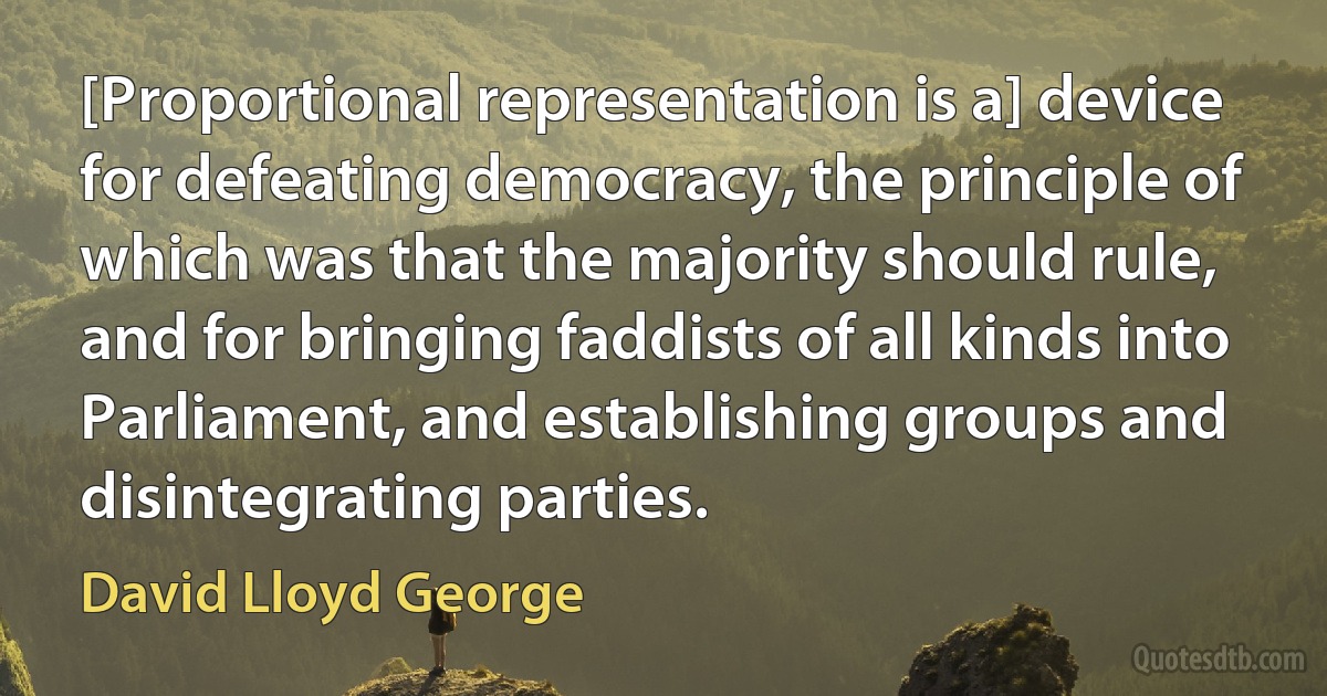 [Proportional representation is a] device for defeating democracy, the principle of which was that the majority should rule, and for bringing faddists of all kinds into Parliament, and establishing groups and disintegrating parties. (David Lloyd George)