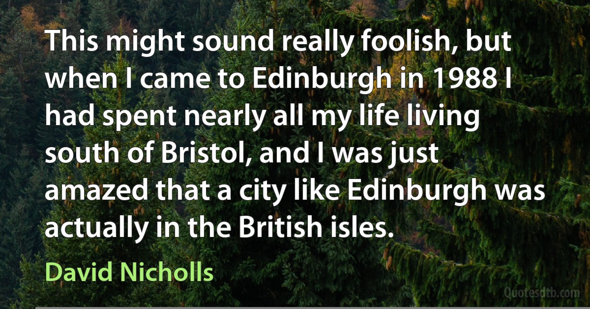 This might sound really foolish, but when I came to Edinburgh in 1988 I had spent nearly all my life living south of Bristol, and I was just amazed that a city like Edinburgh was actually in the British isles. (David Nicholls)