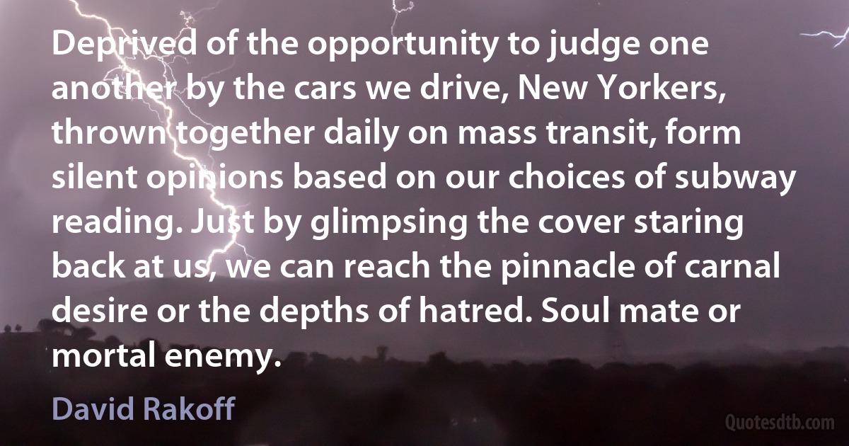 Deprived of the opportunity to judge one another by the cars we drive, New Yorkers, thrown together daily on mass transit, form silent opinions based on our choices of subway reading. Just by glimpsing the cover staring back at us, we can reach the pinnacle of carnal desire or the depths of hatred. Soul mate or mortal enemy. (David Rakoff)