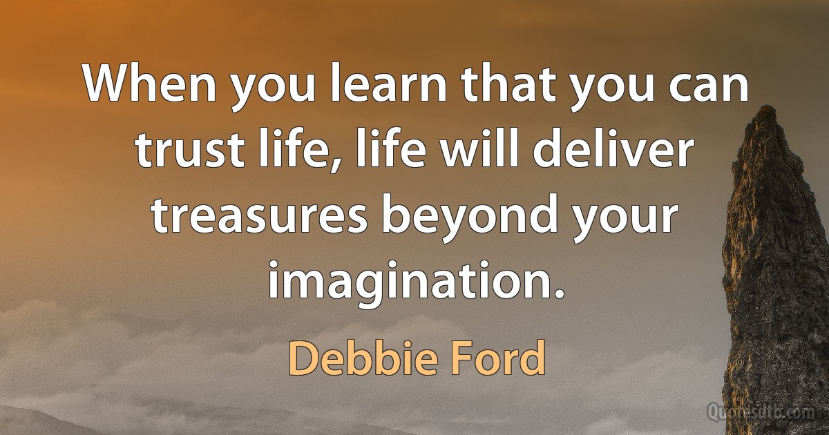 When you learn that you can trust life, life will deliver treasures beyond your imagination. (Debbie Ford)