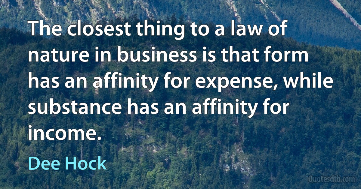 The closest thing to a law of nature in business is that form has an affinity for expense, while substance has an affinity for income. (Dee Hock)