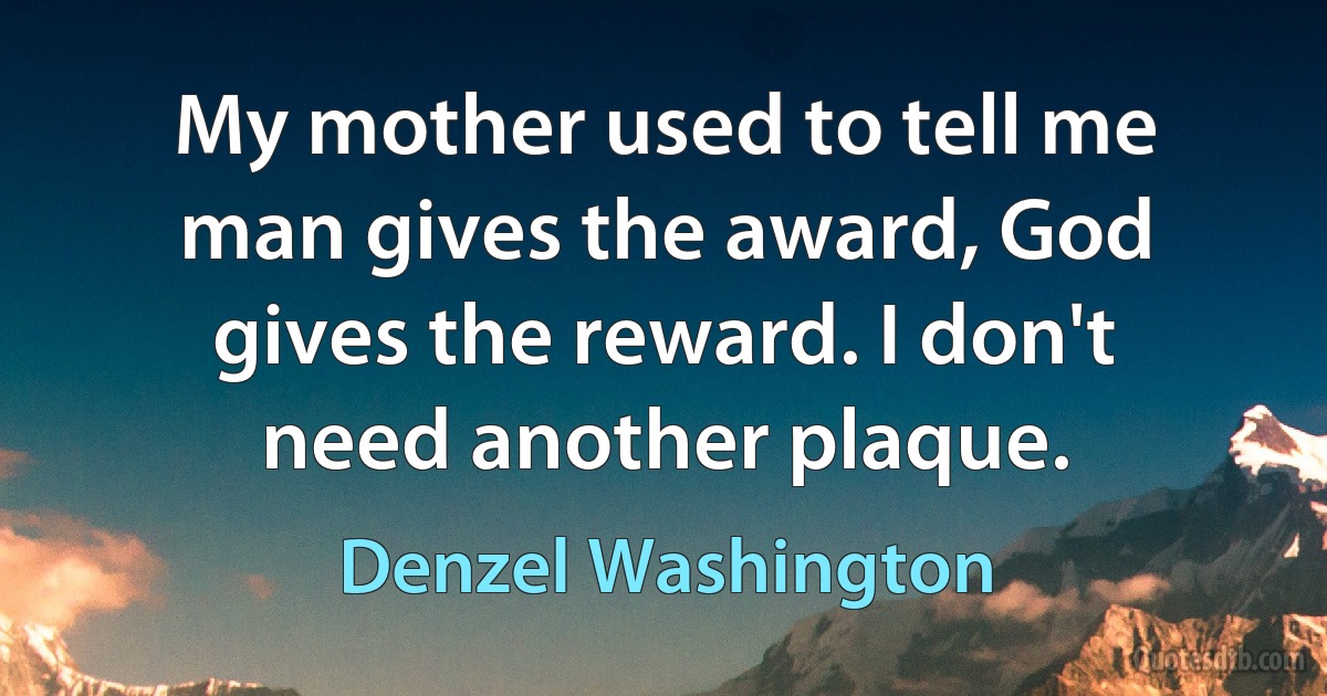 My mother used to tell me man gives the award, God gives the reward. I don't need another plaque. (Denzel Washington)