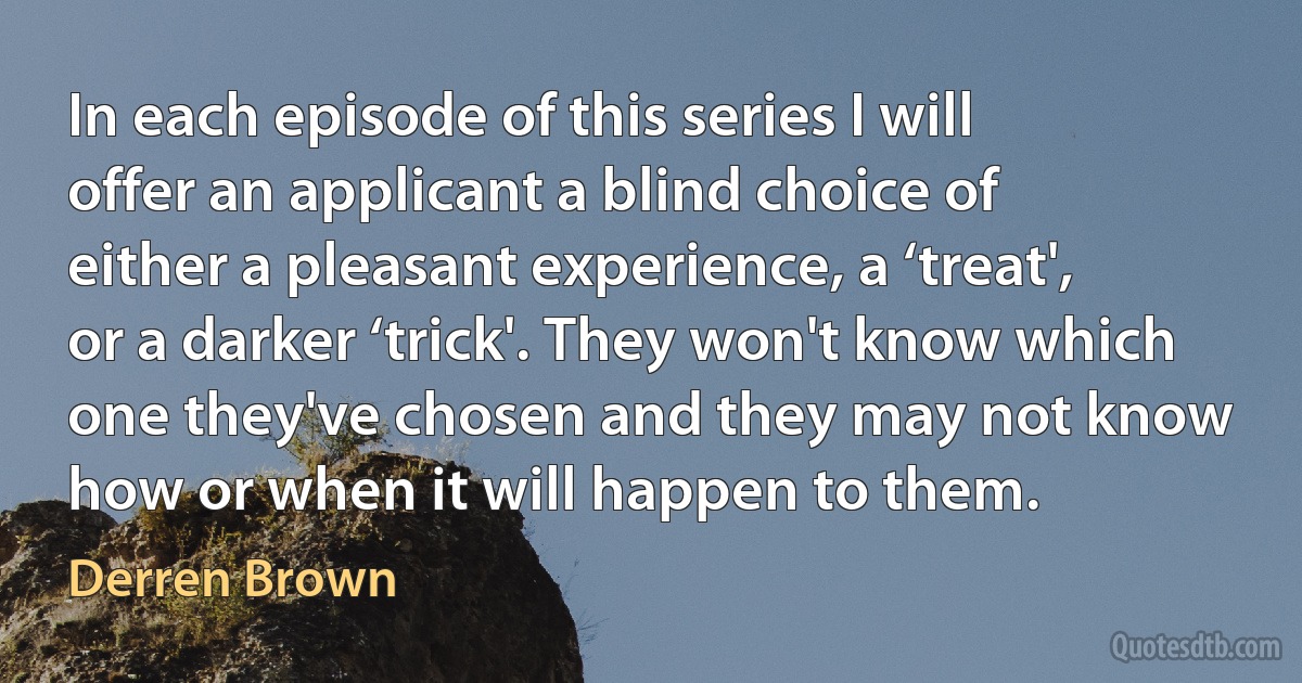 In each episode of this series I will offer an applicant a blind choice of either a pleasant experience, a ‘treat', or a darker ‘trick'. They won't know which one they've chosen and they may not know how or when it will happen to them. (Derren Brown)