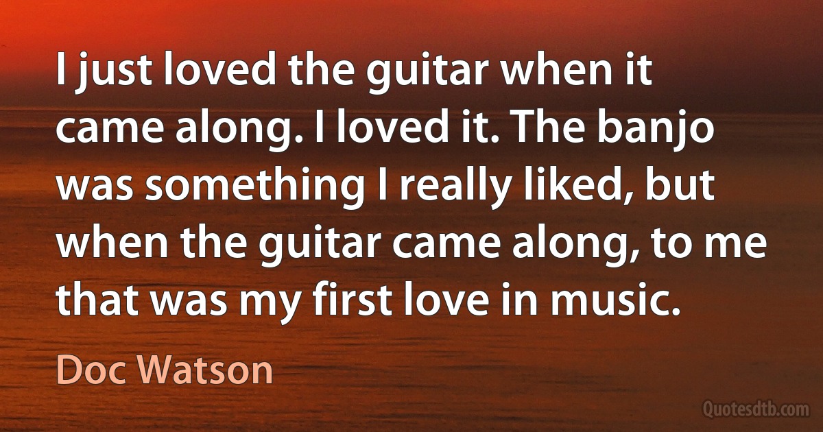 I just loved the guitar when it came along. I loved it. The banjo was something I really liked, but when the guitar came along, to me that was my first love in music. (Doc Watson)