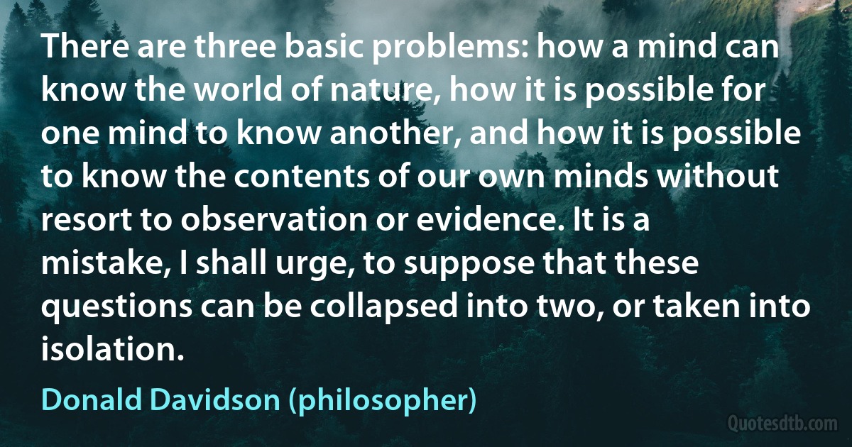 There are three basic problems: how a mind can know the world of nature, how it is possible for one mind to know another, and how it is possible to know the contents of our own minds without resort to observation or evidence. It is a mistake, I shall urge, to suppose that these questions can be collapsed into two, or taken into isolation. (Donald Davidson (philosopher))