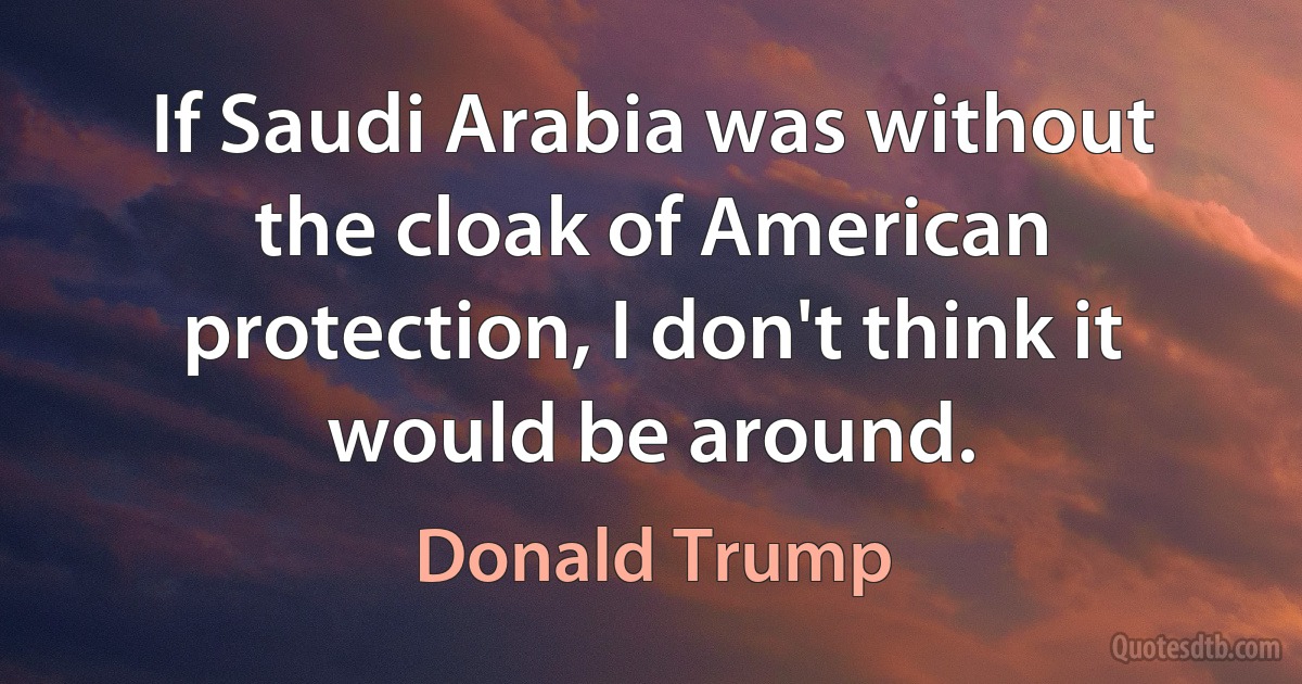 If Saudi Arabia was without the cloak of American protection, I don't think it would be around. (Donald Trump)