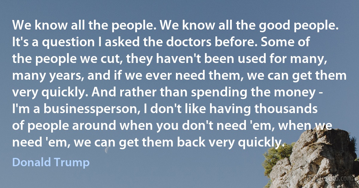 We know all the people. We know all the good people. It's a question I asked the doctors before. Some of the people we cut, they haven't been used for many, many years, and if we ever need them, we can get them very quickly. And rather than spending the money - I'm a businessperson, I don't like having thousands of people around when you don't need 'em, when we need 'em, we can get them back very quickly. (Donald Trump)