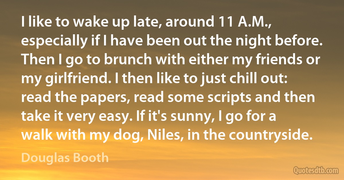 I like to wake up late, around 11 A.M., especially if I have been out the night before. Then I go to brunch with either my friends or my girlfriend. I then like to just chill out: read the papers, read some scripts and then take it very easy. If it's sunny, I go for a walk with my dog, Niles, in the countryside. (Douglas Booth)