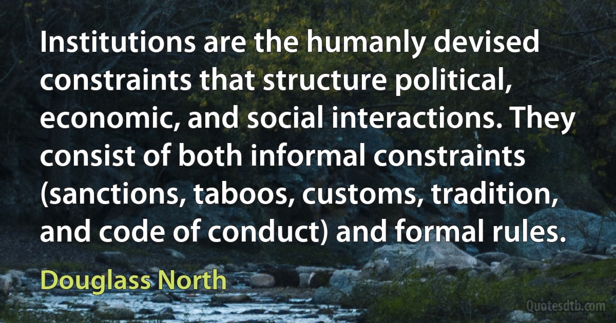 Institutions are the humanly devised constraints that structure political, economic, and social interactions. They consist of both informal constraints (sanctions, taboos, customs, tradition, and code of conduct) and formal rules. (Douglass North)