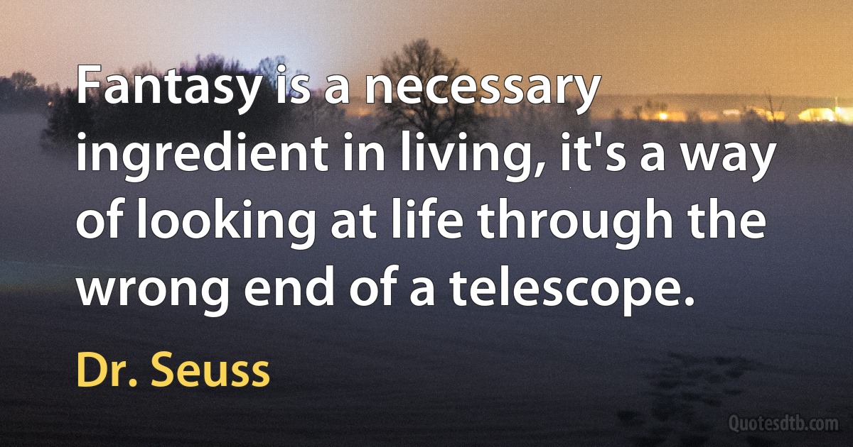 Fantasy is a necessary ingredient in living, it's a way of looking at life through the wrong end of a telescope. (Dr. Seuss)