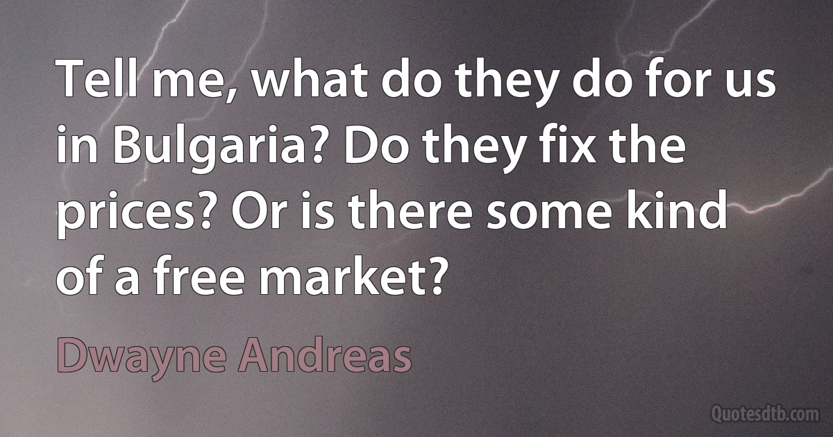 Tell me, what do they do for us in Bulgaria? Do they fix the prices? Or is there some kind of a free market? (Dwayne Andreas)