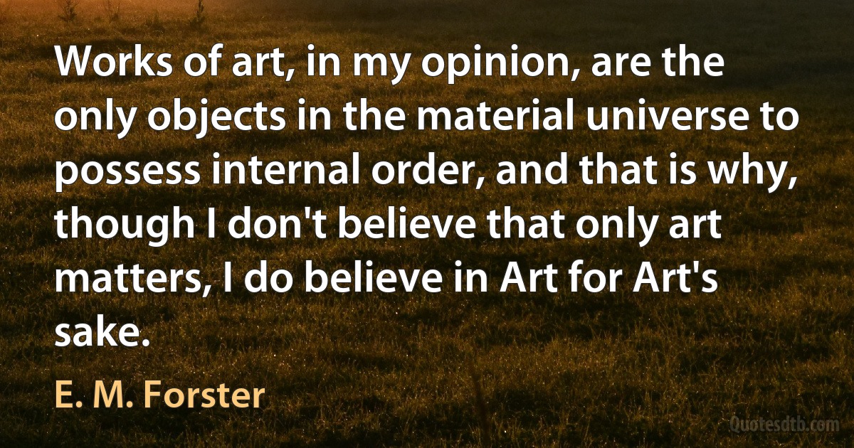 Works of art, in my opinion, are the only objects in the material universe to possess internal order, and that is why, though I don't believe that only art matters, I do believe in Art for Art's sake. (E. M. Forster)