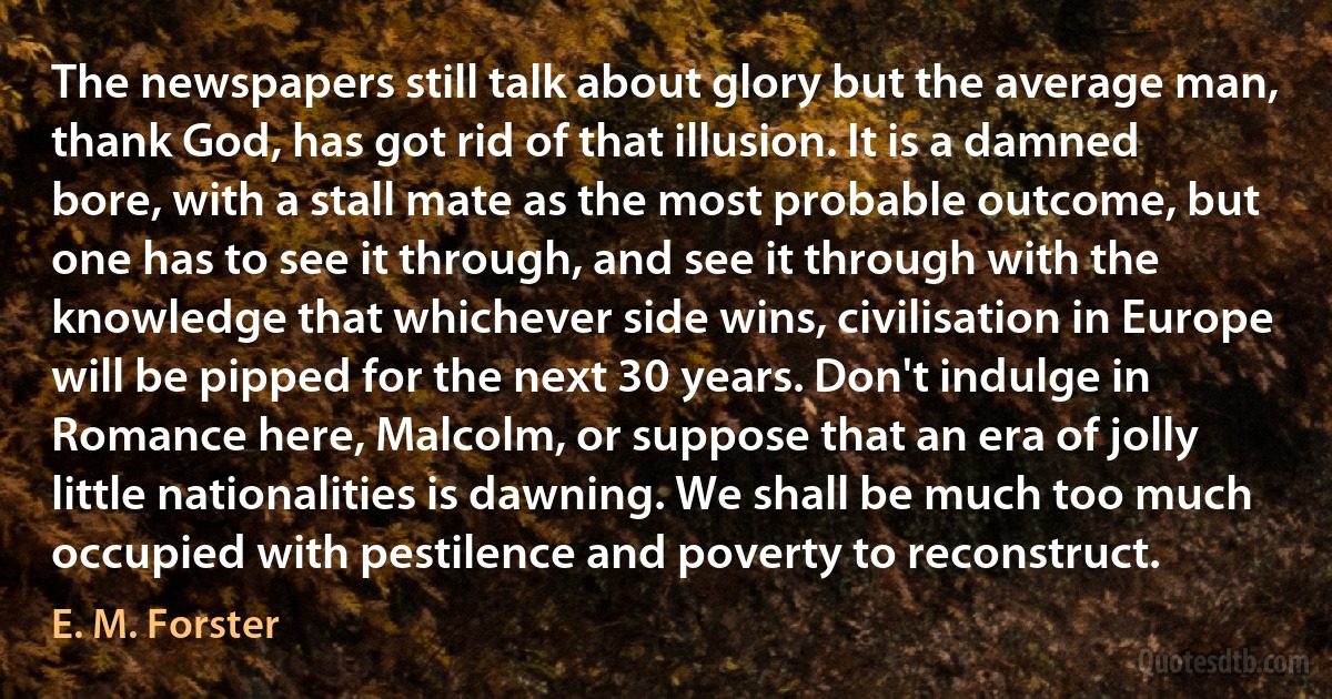 The newspapers still talk about glory but the average man, thank God, has got rid of that illusion. It is a damned bore, with a stall mate as the most probable outcome, but one has to see it through, and see it through with the knowledge that whichever side wins, civilisation in Europe will be pipped for the next 30 years. Don't indulge in Romance here, Malcolm, or suppose that an era of jolly little nationalities is dawning. We shall be much too much occupied with pestilence and poverty to reconstruct. (E. M. Forster)