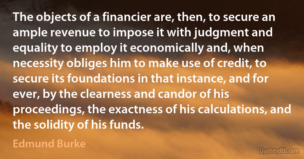 The objects of a financier are, then, to secure an ample revenue to impose it with judgment and equality to employ it economically and, when necessity obliges him to make use of credit, to secure its foundations in that instance, and for ever, by the clearness and candor of his proceedings, the exactness of his calculations, and the solidity of his funds. (Edmund Burke)