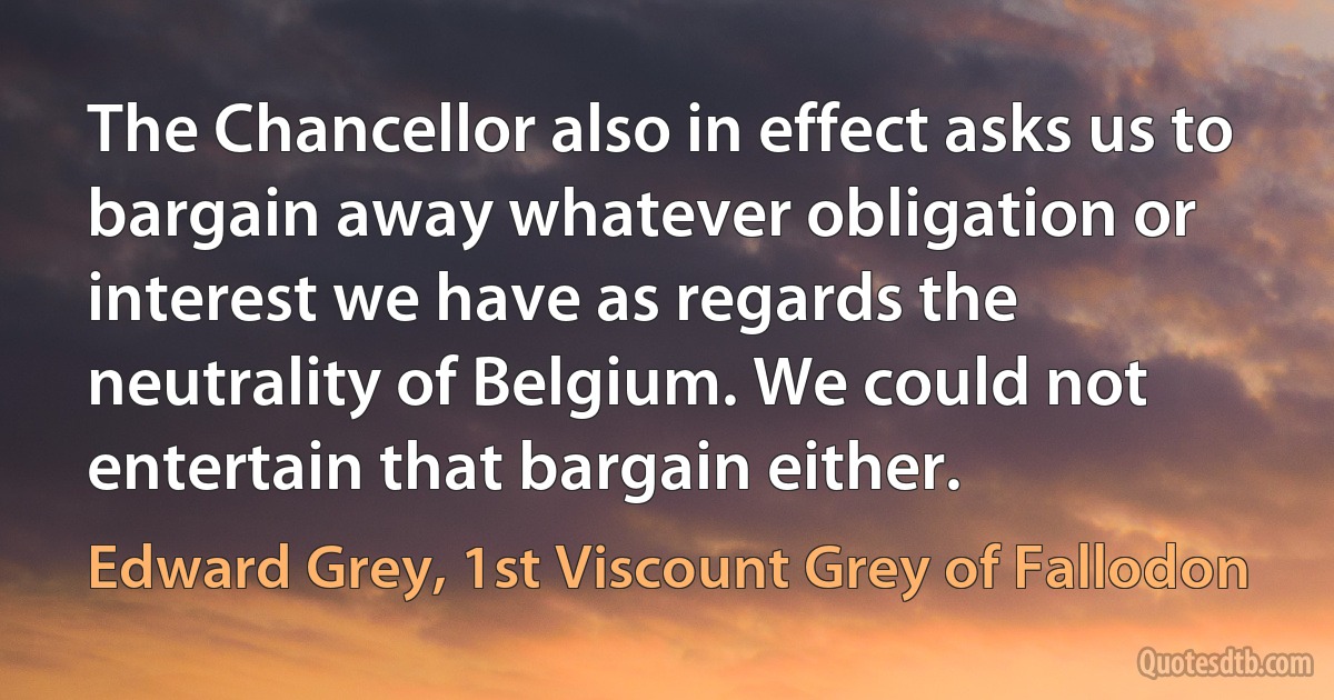 The Chancellor also in effect asks us to bargain away whatever obligation or interest we have as regards the neutrality of Belgium. We could not entertain that bargain either. (Edward Grey, 1st Viscount Grey of Fallodon)