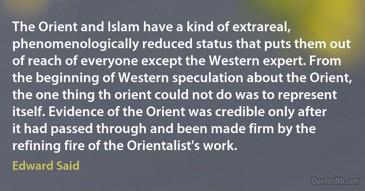 The Orient and Islam have a kind of extrareal, phenomenologically reduced status that puts them out of reach of everyone except the Western expert. From the beginning of Western speculation about the Orient, the one thing th orient could not do was to represent itself. Evidence of the Orient was credible only after it had passed through and been made firm by the refining fire of the Orientalist's work. (Edward Said)