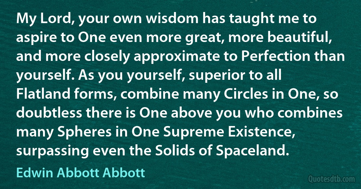 My Lord, your own wisdom has taught me to aspire to One even more great, more beautiful, and more closely approximate to Perfection than yourself. As you yourself, superior to all Flatland forms, combine many Circles in One, so doubtless there is One above you who combines many Spheres in One Supreme Existence, surpassing even the Solids of Spaceland. (Edwin Abbott Abbott)