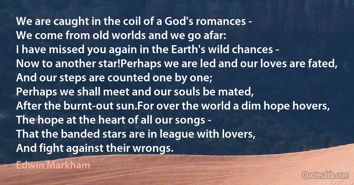 We are caught in the coil of a God's romances -
We come from old worlds and we go afar:
I have missed you again in the Earth's wild chances -
Now to another star!Perhaps we are led and our loves are fated,
And our steps are counted one by one;
Perhaps we shall meet and our souls be mated,
After the burnt-out sun.For over the world a dim hope hovers,
The hope at the heart of all our songs -
That the banded stars are in league with lovers,
And fight against their wrongs. (Edwin Markham)