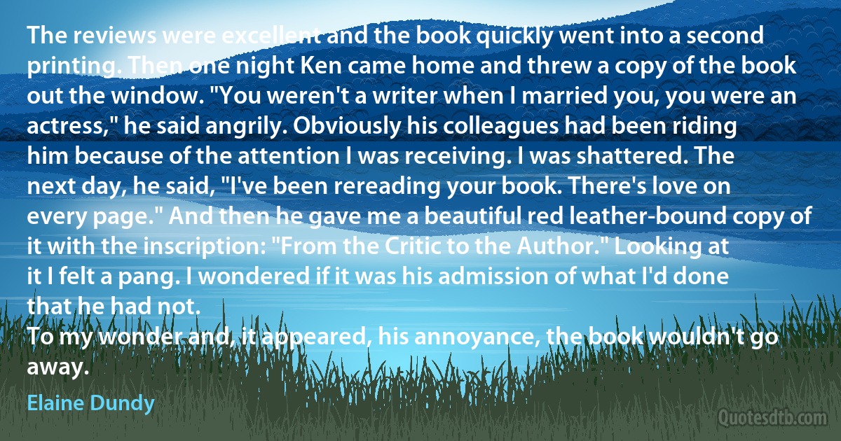 The reviews were excellent and the book quickly went into a second printing. Then one night Ken came home and threw a copy of the book out the window. "You weren't a writer when I married you, you were an actress," he said angrily. Obviously his colleagues had been riding him because of the attention I was receiving. I was shattered. The next day, he said, "I've been rereading your book. There's love on every page." And then he gave me a beautiful red leather-bound copy of it with the inscription: "From the Critic to the Author." Looking at it I felt a pang. I wondered if it was his admission of what I'd done that he had not.
To my wonder and, it appeared, his annoyance, the book wouldn't go away. (Elaine Dundy)