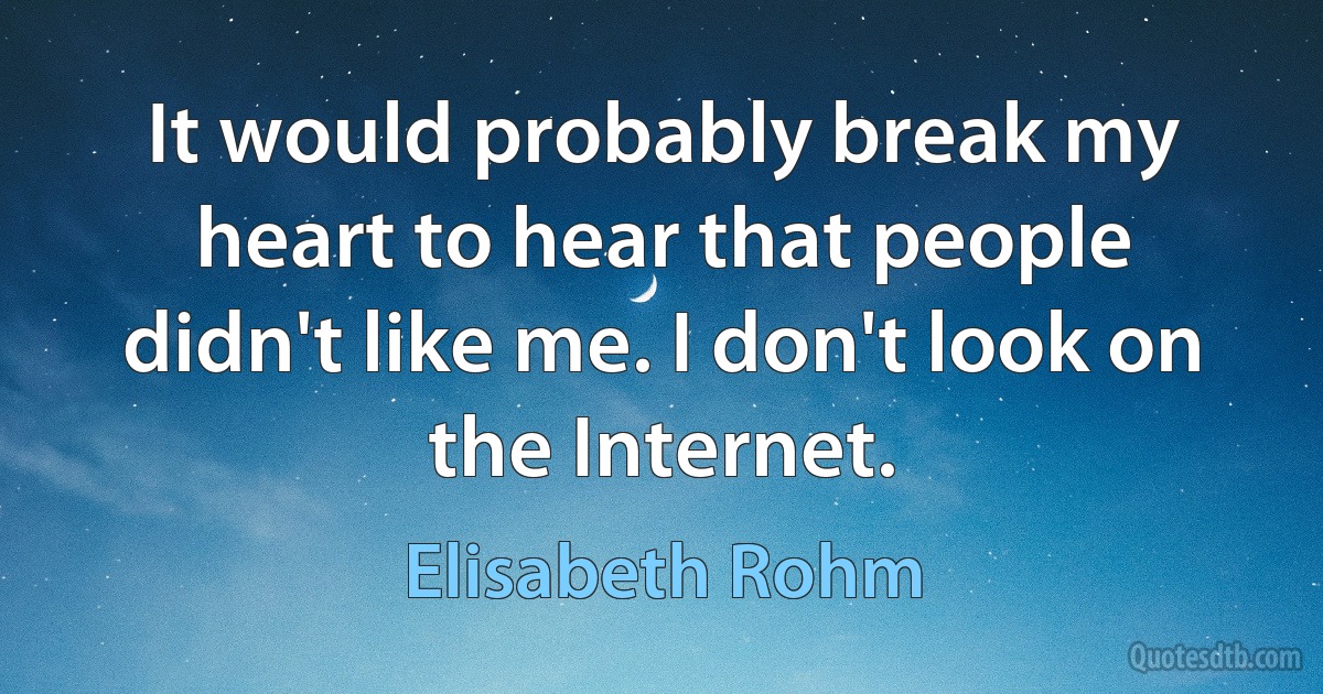 It would probably break my heart to hear that people didn't like me. I don't look on the Internet. (Elisabeth Rohm)