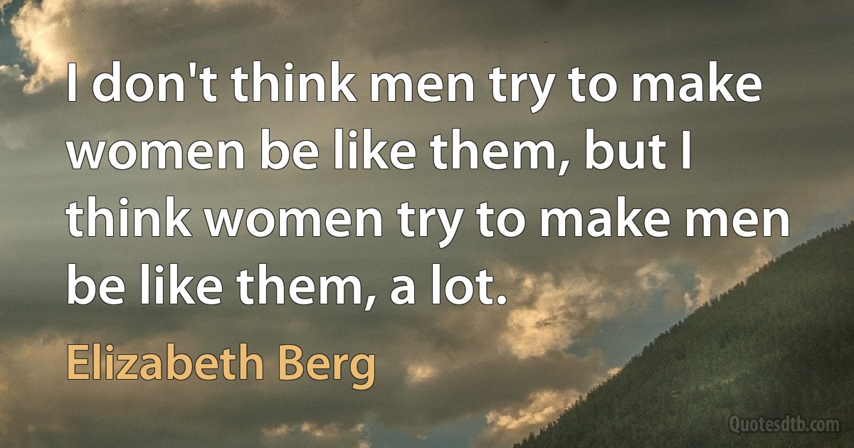 I don't think men try to make women be like them, but I think women try to make men be like them, a lot. (Elizabeth Berg)