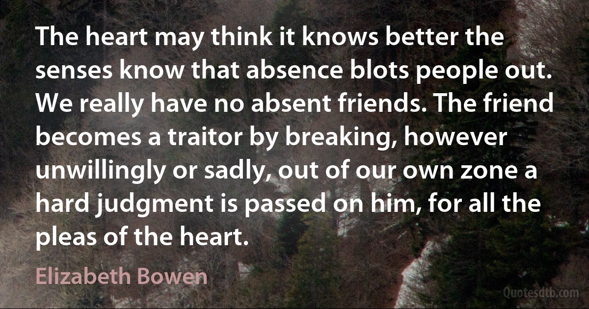 The heart may think it knows better the senses know that absence blots people out. We really have no absent friends. The friend becomes a traitor by breaking, however unwillingly or sadly, out of our own zone a hard judgment is passed on him, for all the pleas of the heart. (Elizabeth Bowen)