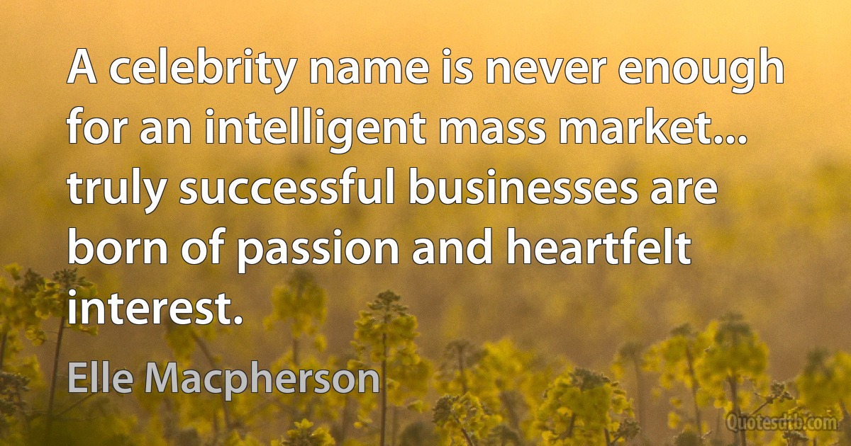 A celebrity name is never enough for an intelligent mass market... truly successful businesses are born of passion and heartfelt interest. (Elle Macpherson)