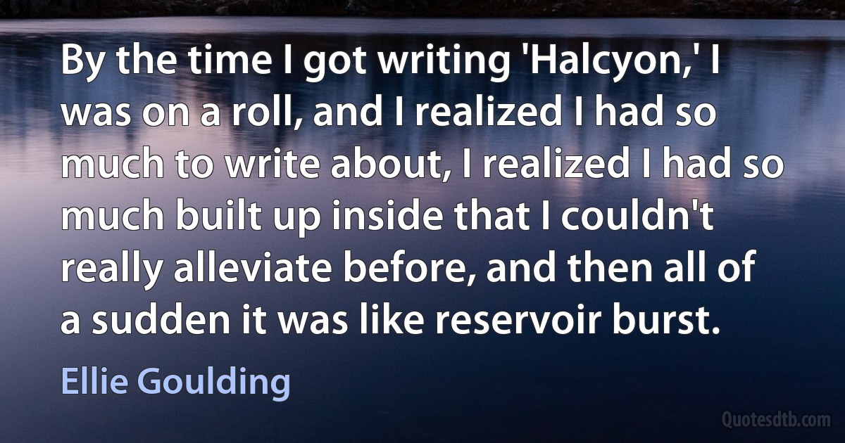 By the time I got writing 'Halcyon,' I was on a roll, and I realized I had so much to write about, I realized I had so much built up inside that I couldn't really alleviate before, and then all of a sudden it was like reservoir burst. (Ellie Goulding)