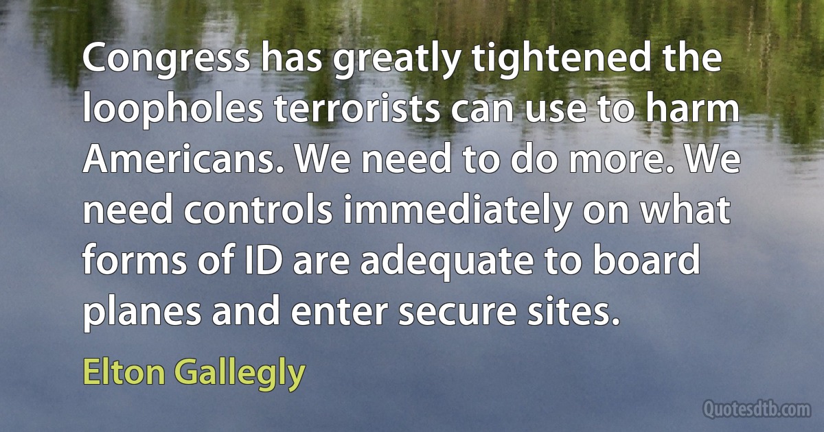 Congress has greatly tightened the loopholes terrorists can use to harm Americans. We need to do more. We need controls immediately on what forms of ID are adequate to board planes and enter secure sites. (Elton Gallegly)