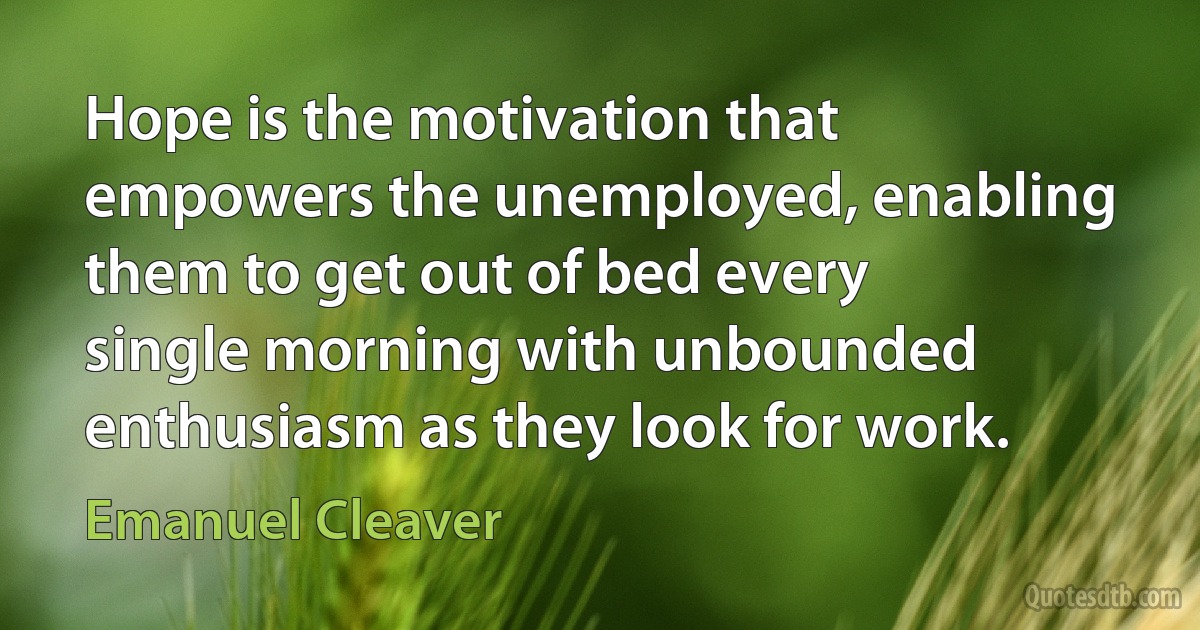 Hope is the motivation that empowers the unemployed, enabling them to get out of bed every single morning with unbounded enthusiasm as they look for work. (Emanuel Cleaver)