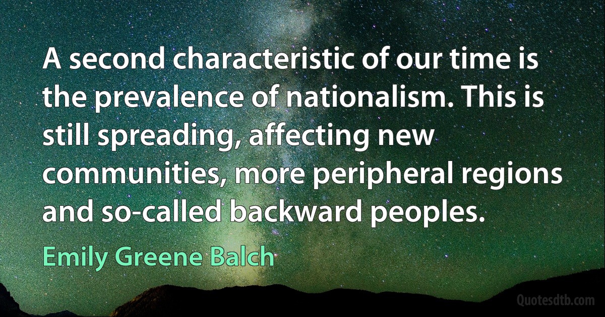 A second characteristic of our time is the prevalence of nationalism. This is still spreading, affecting new communities, more peripheral regions and so-called backward peoples. (Emily Greene Balch)